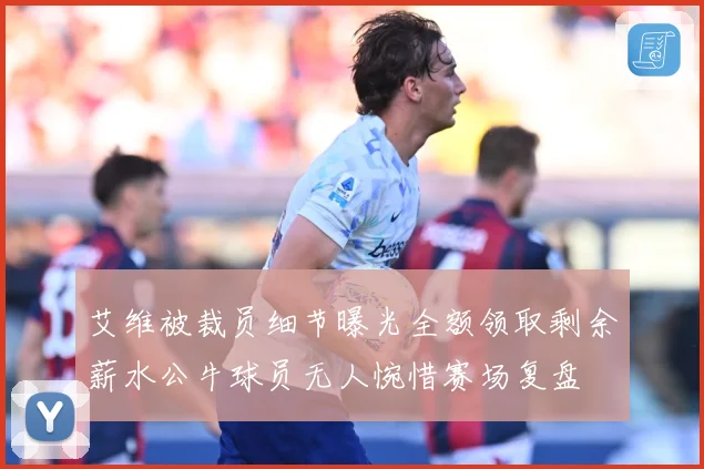 艾维被裁员细节曝光全额领取剩余薪水公牛球员无人惋惜赛场复盘
