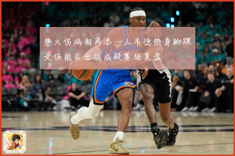 热火伤病潮再添一人韦德热身脚踝受伤能否出战成疑赛场复盘