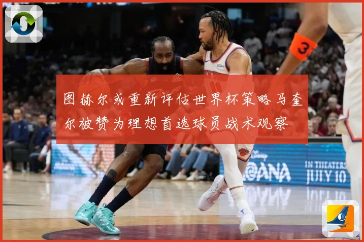 图赫尔或重新评估世界杯策略马奎尔被赞为理想首选球员战术观察