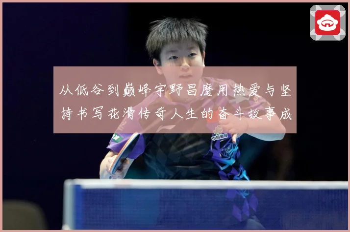 从低谷到巅峰宇野昌磨用热爱与坚持书写花滑传奇人生的奋斗故事成长观察
