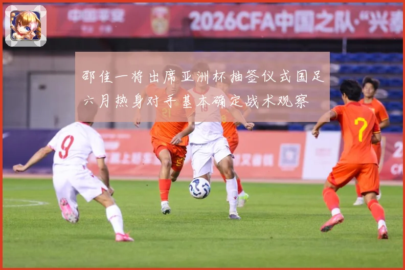 邵佳一将出席亚洲杯抽签仪式国足六月热身对手基本确定战术观察