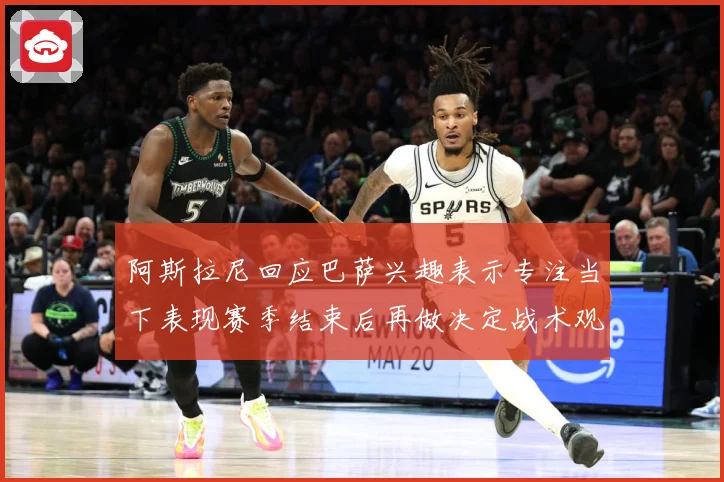 阿斯拉尼回应巴萨兴趣表示专注当下表现赛季结束后再做决定战术观察