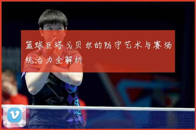 篮球巨塔戈贝尔的防守艺术与赛场统治力全解析