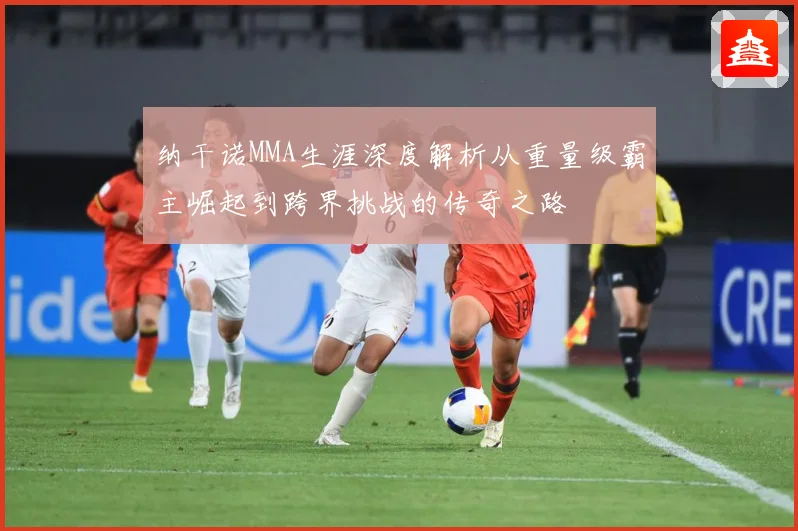 纳干诺MMA生涯深度解析从重量级霸主崛起到跨界挑战的传奇之路
