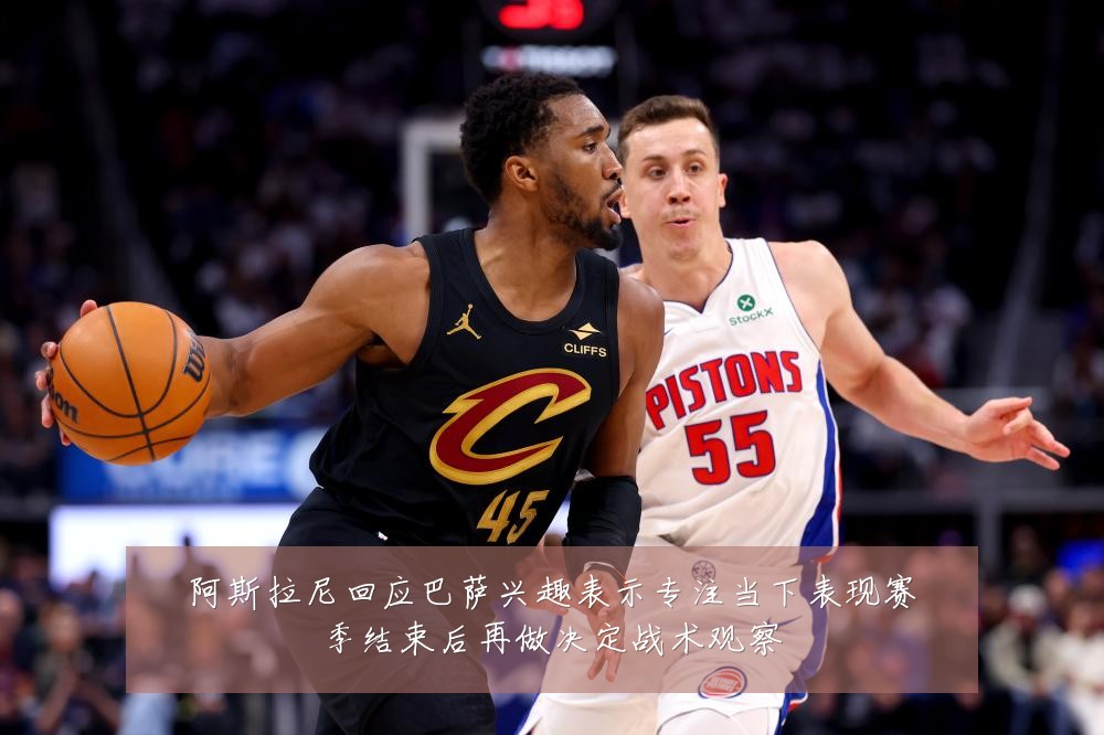阿斯拉尼回应巴萨兴趣表示专注当下表现赛季结束后再做决定战术观察